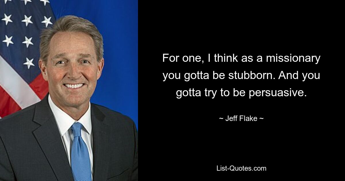 For one, I think as a missionary you gotta be stubborn. And you gotta try to be persuasive. — © Jeff Flake