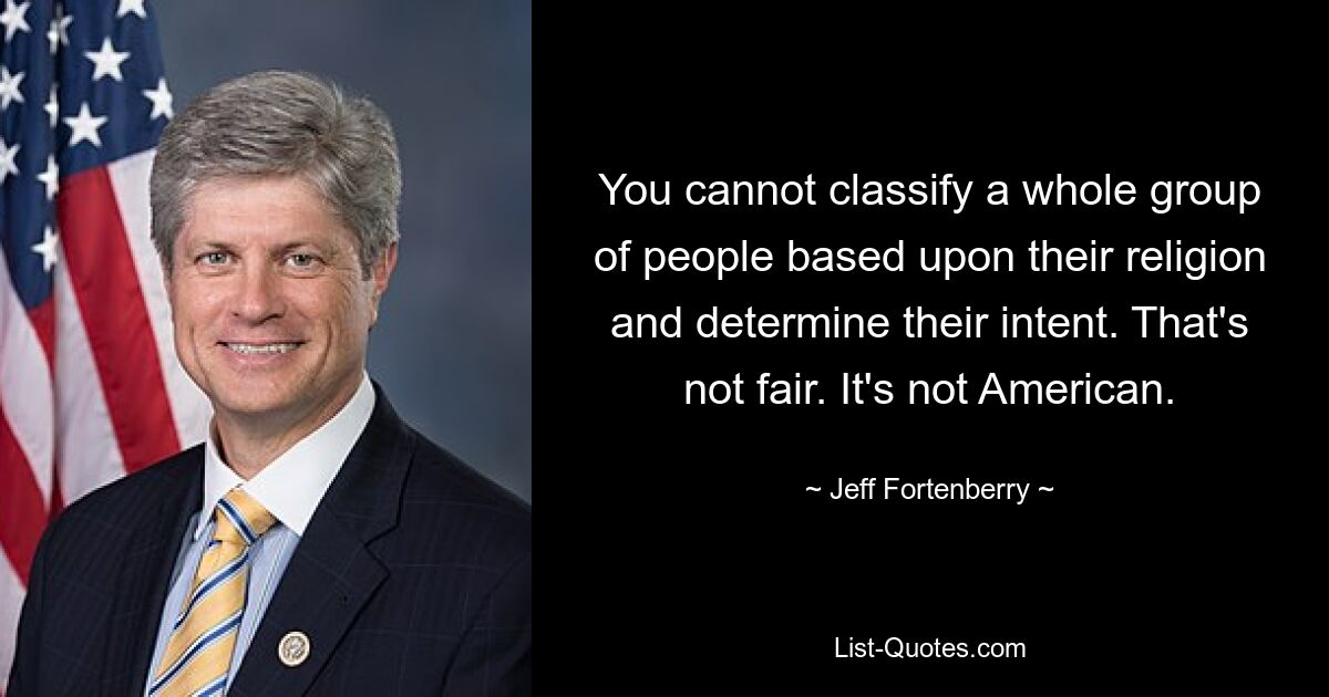 You cannot classify a whole group of people based upon their religion and determine their intent. That's not fair. It's not American. — © Jeff Fortenberry