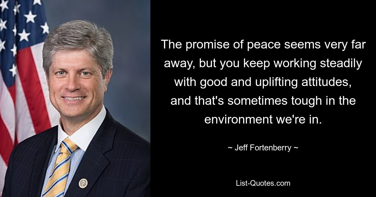 The promise of peace seems very far away, but you keep working steadily with good and uplifting attitudes, and that's sometimes tough in the environment we're in. — © Jeff Fortenberry