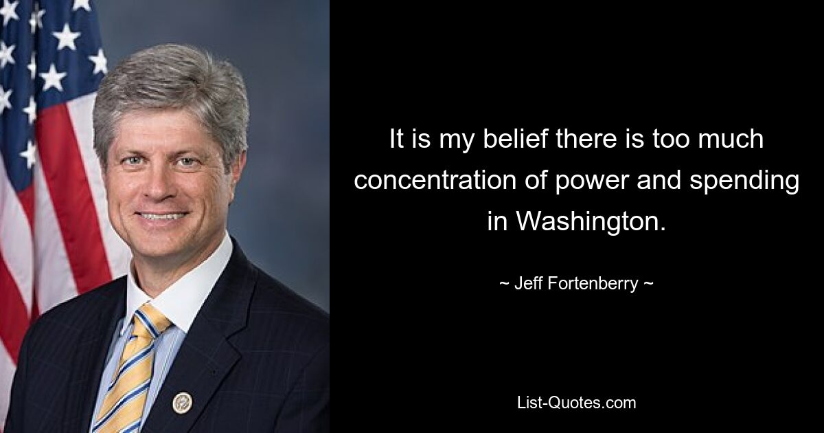 It is my belief there is too much concentration of power and spending in Washington. — © Jeff Fortenberry