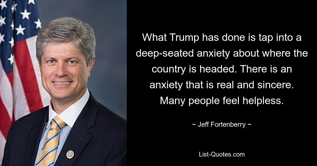 What Trump has done is tap into a deep-seated anxiety about where the country is headed. There is an anxiety that is real and sincere. Many people feel helpless. — © Jeff Fortenberry