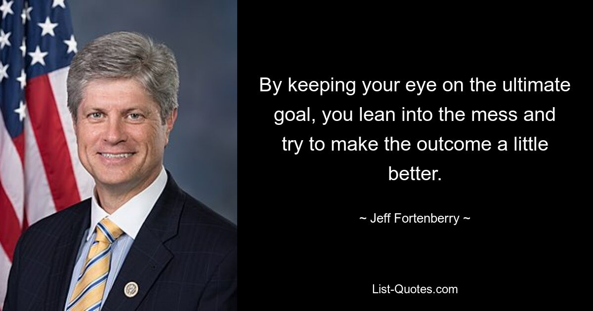 By keeping your eye on the ultimate goal, you lean into the mess and try to make the outcome a little better. — © Jeff Fortenberry