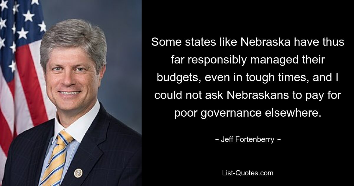 Some states like Nebraska have thus far responsibly managed their budgets, even in tough times, and I could not ask Nebraskans to pay for poor governance elsewhere. — © Jeff Fortenberry