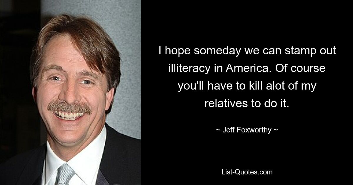 I hope someday we can stamp out illiteracy in America. Of course you'll have to kill alot of my relatives to do it. — © Jeff Foxworthy