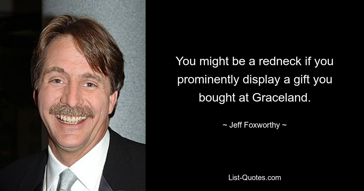 You might be a redneck if you prominently display a gift you bought at Graceland. — © Jeff Foxworthy