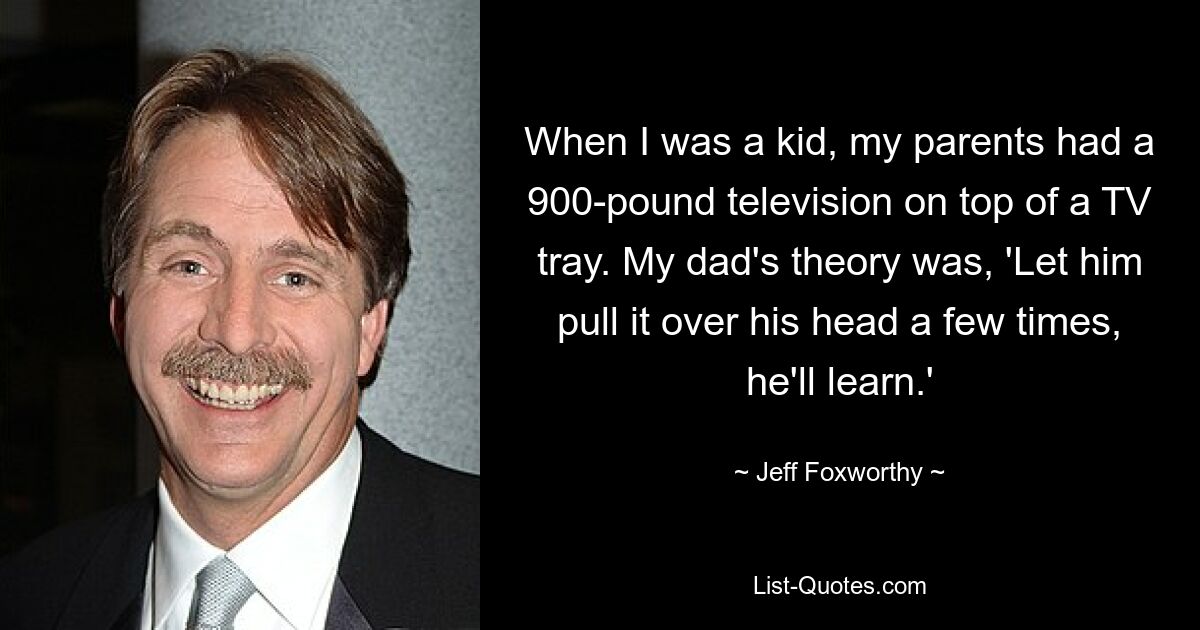 When I was a kid, my parents had a 900-pound television on top of a TV tray. My dad's theory was, 'Let him pull it over his head a few times, he'll learn.' — © Jeff Foxworthy