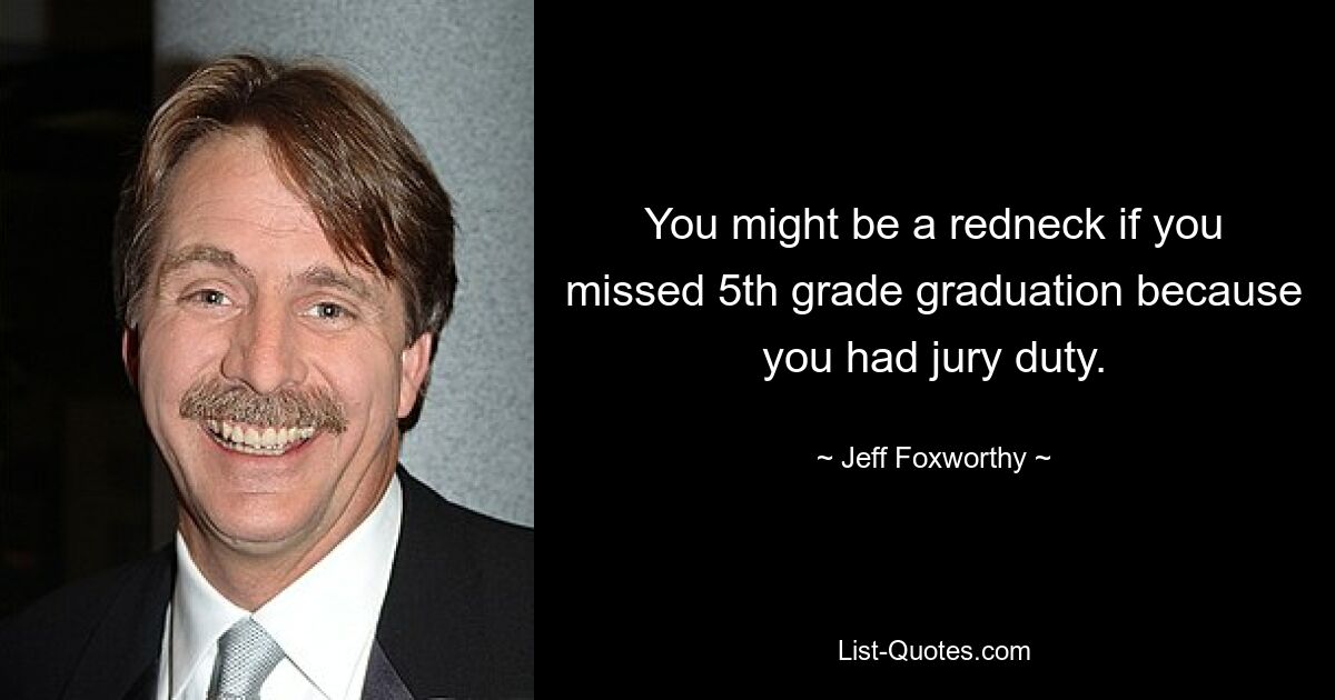 You might be a redneck if you missed 5th grade graduation because you had jury duty. — © Jeff Foxworthy