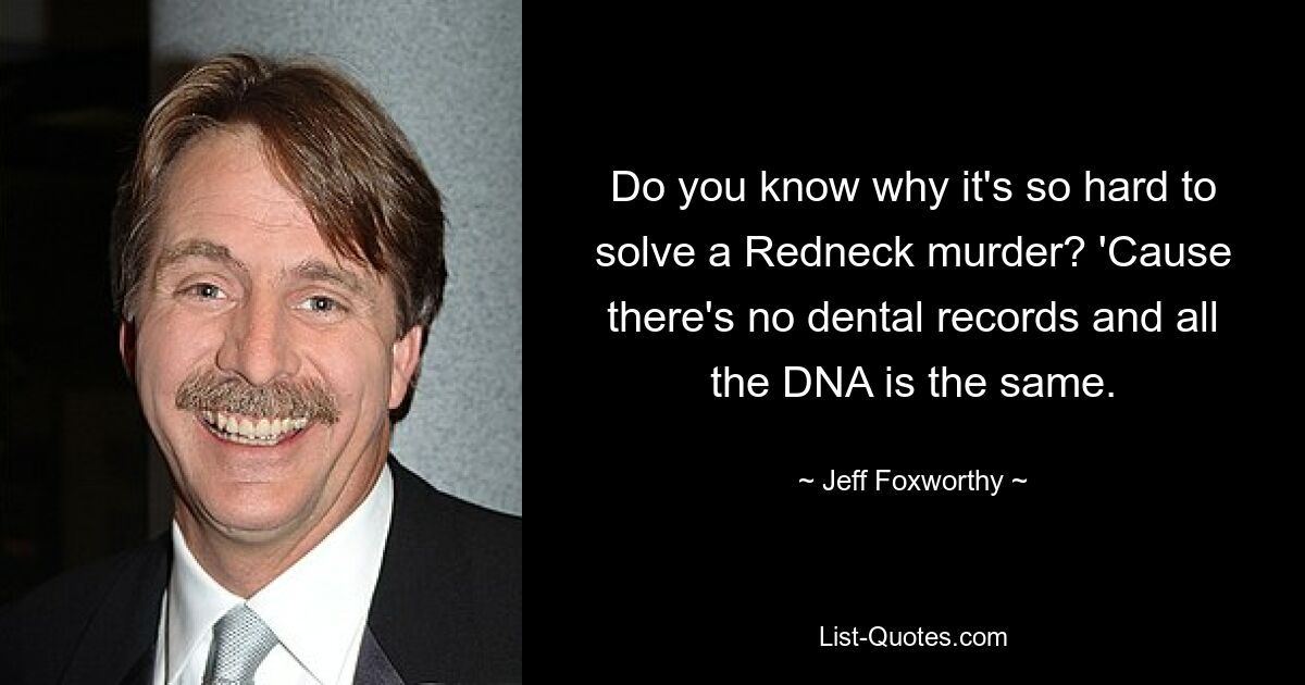 Do you know why it's so hard to solve a Redneck murder? 'Cause there's no dental records and all the DNA is the same. — © Jeff Foxworthy