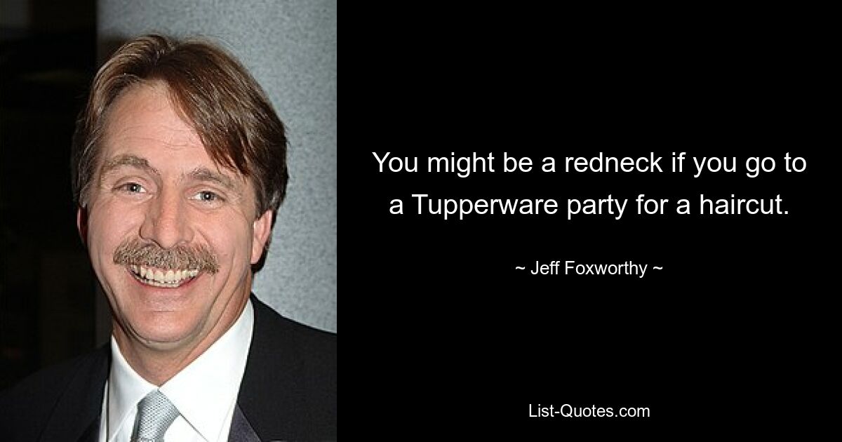 You might be a redneck if you go to a Tupperware party for a haircut. — © Jeff Foxworthy