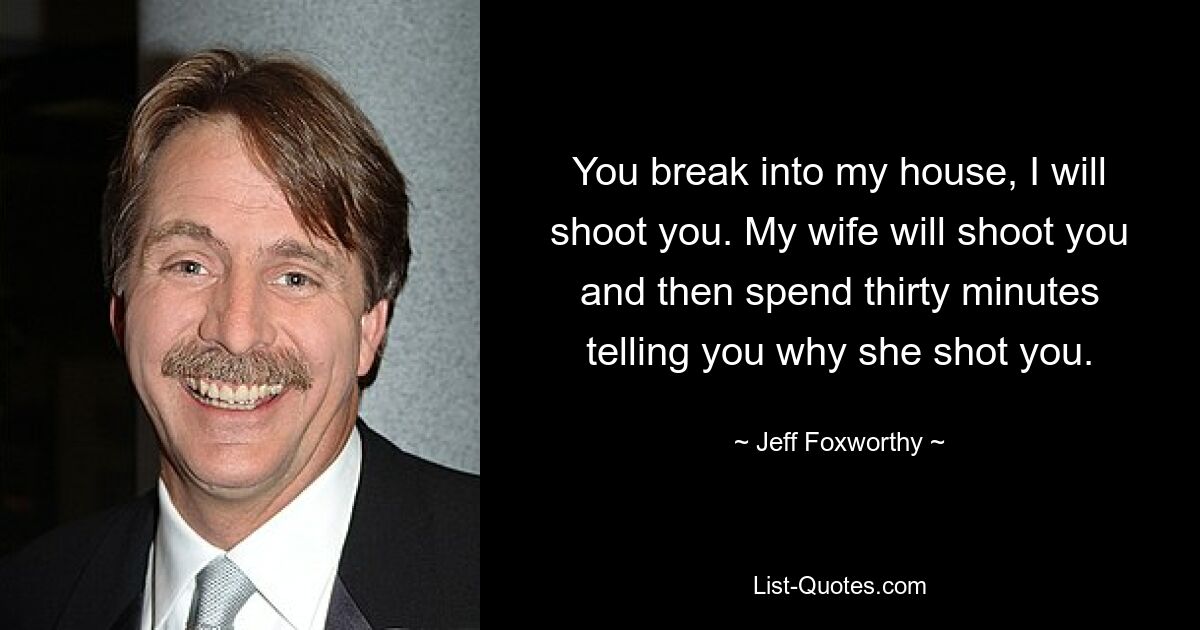 You break into my house, I will shoot you. My wife will shoot you and then spend thirty minutes telling you why she shot you. — © Jeff Foxworthy