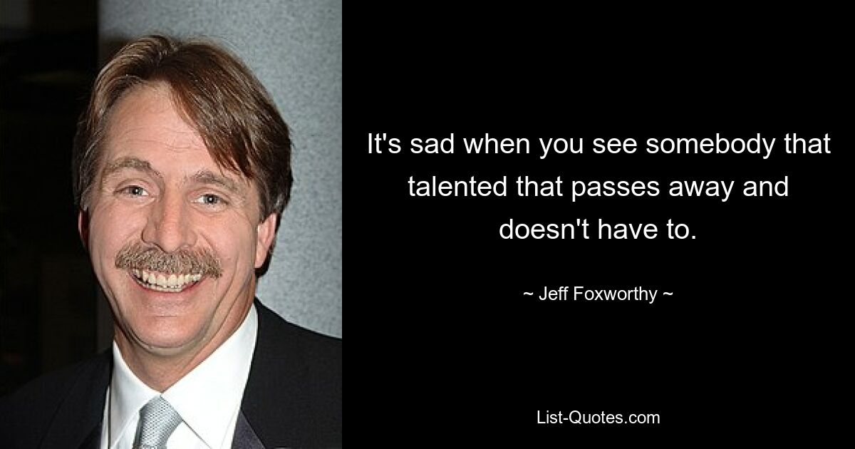 It's sad when you see somebody that talented that passes away and doesn't have to. — © Jeff Foxworthy