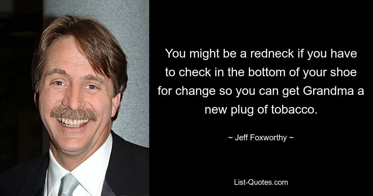 You might be a redneck if you have to check in the bottom of your shoe for change so you can get Grandma a new plug of tobacco. — © Jeff Foxworthy