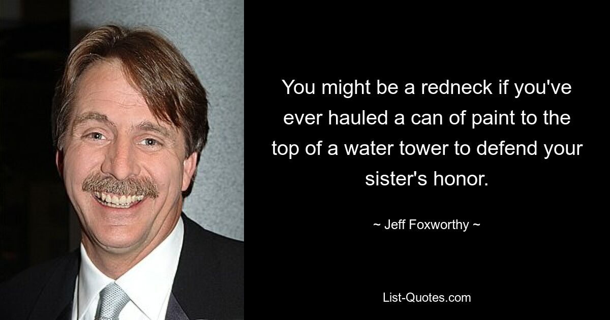 You might be a redneck if you've ever hauled a can of paint to the top of a water tower to defend your sister's honor. — © Jeff Foxworthy