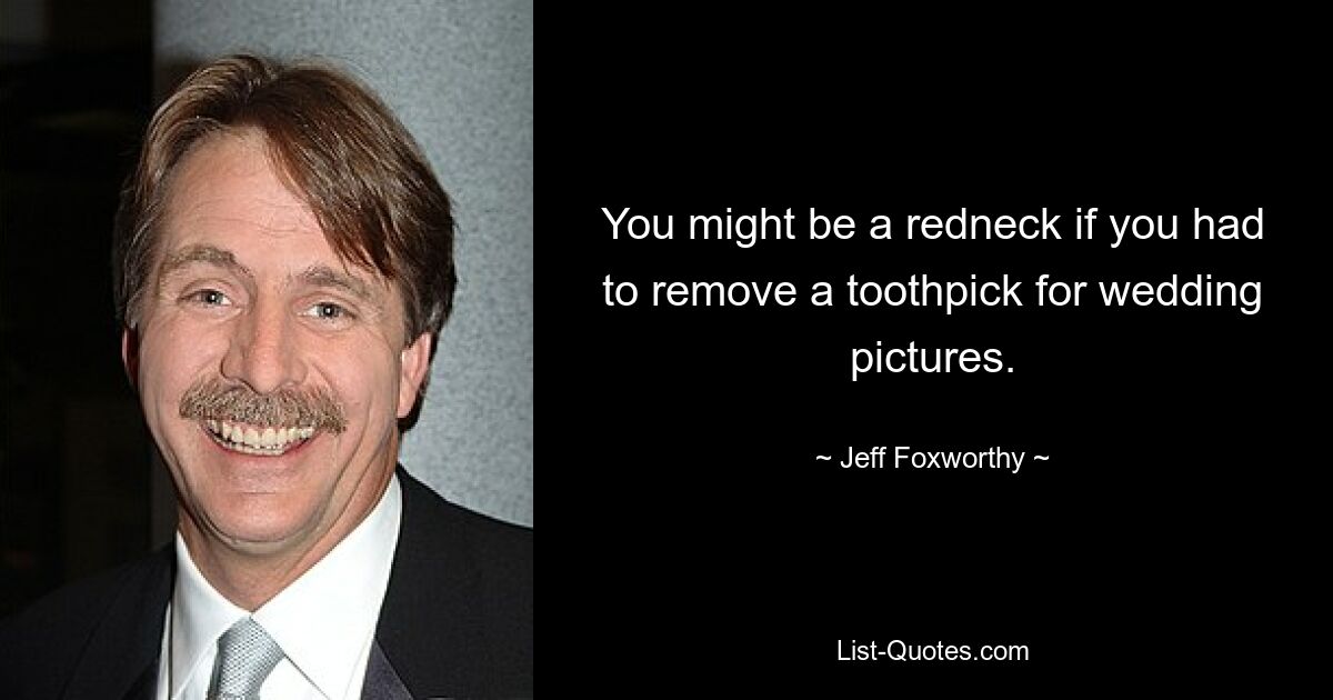 You might be a redneck if you had to remove a toothpick for wedding pictures. — © Jeff Foxworthy