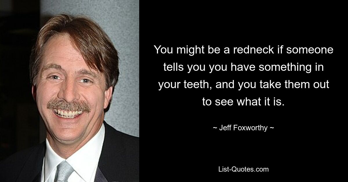 You might be a redneck if someone tells you you have something in your teeth, and you take them out to see what it is. — © Jeff Foxworthy