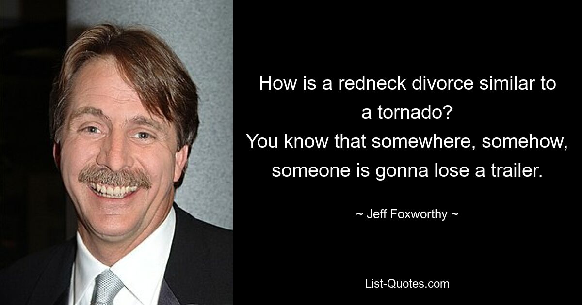 How is a redneck divorce similar to a tornado?
You know that somewhere, somehow, someone is gonna lose a trailer. — © Jeff Foxworthy