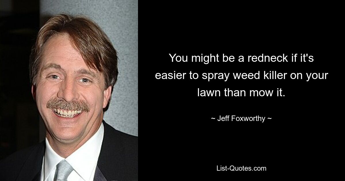 You might be a redneck if it's easier to spray weed killer on your lawn than mow it. — © Jeff Foxworthy