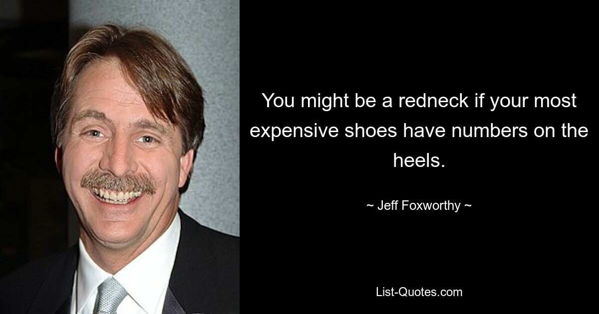 You might be a redneck if your most expensive shoes have numbers on the heels. — © Jeff Foxworthy