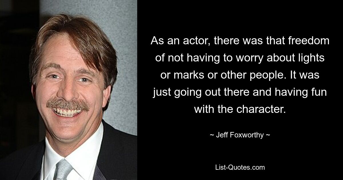 As an actor, there was that freedom of not having to worry about lights or marks or other people. It was just going out there and having fun with the character. — © Jeff Foxworthy