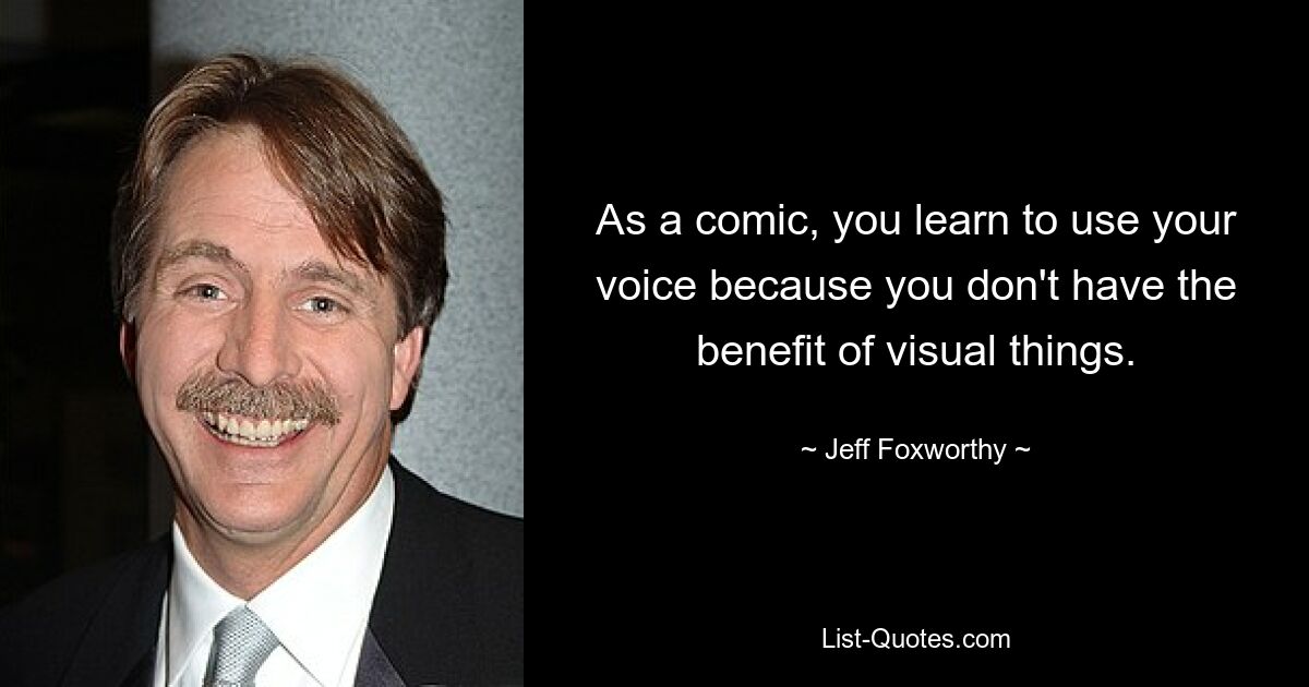 As a comic, you learn to use your voice because you don't have the benefit of visual things. — © Jeff Foxworthy