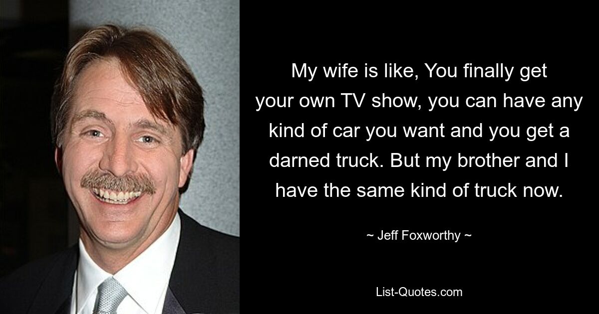 My wife is like, You finally get your own TV show, you can have any kind of car you want and you get a darned truck. But my brother and I have the same kind of truck now. — © Jeff Foxworthy