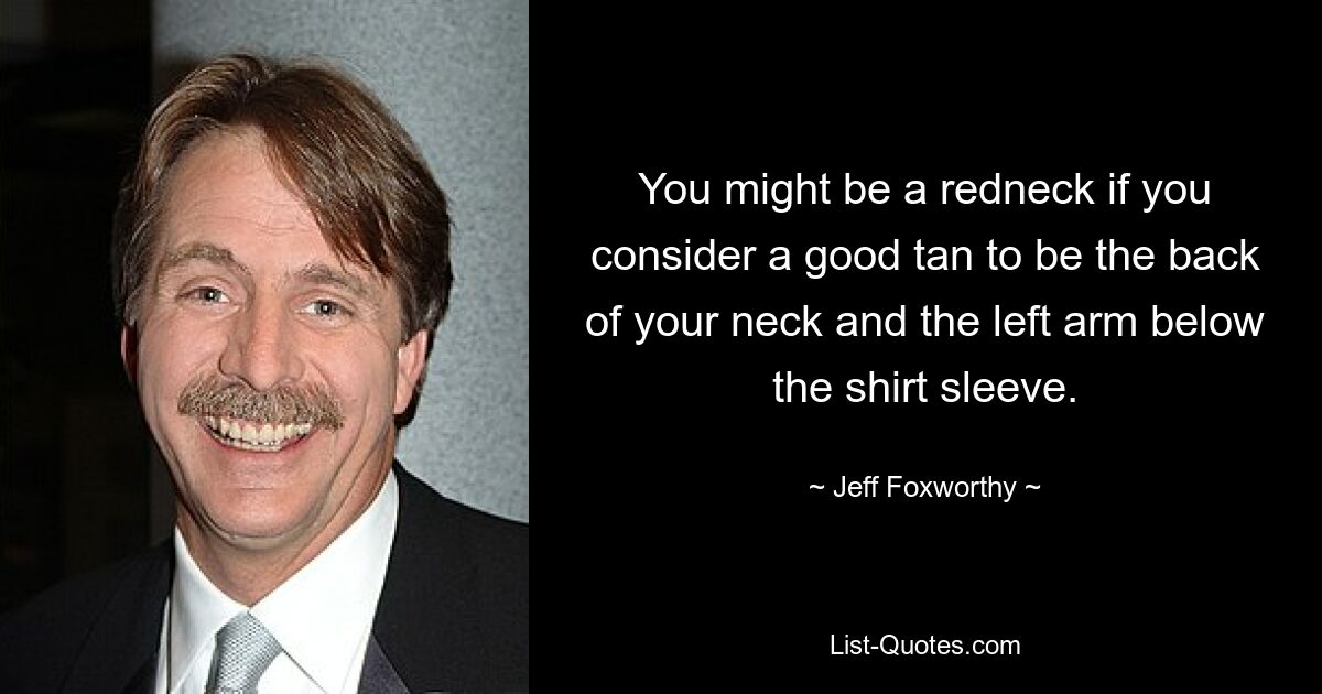 You might be a redneck if you consider a good tan to be the back of your neck and the left arm below the shirt sleeve. — © Jeff Foxworthy