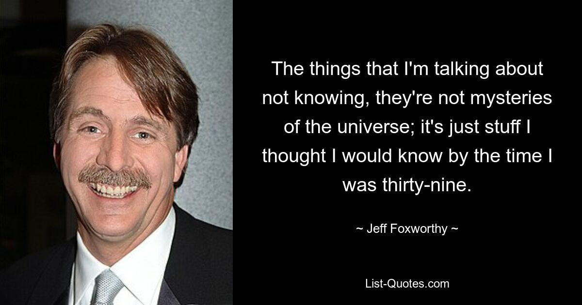 The things that I'm talking about not knowing, they're not mysteries of the universe; it's just stuff I thought I would know by the time I was thirty-nine. — © Jeff Foxworthy