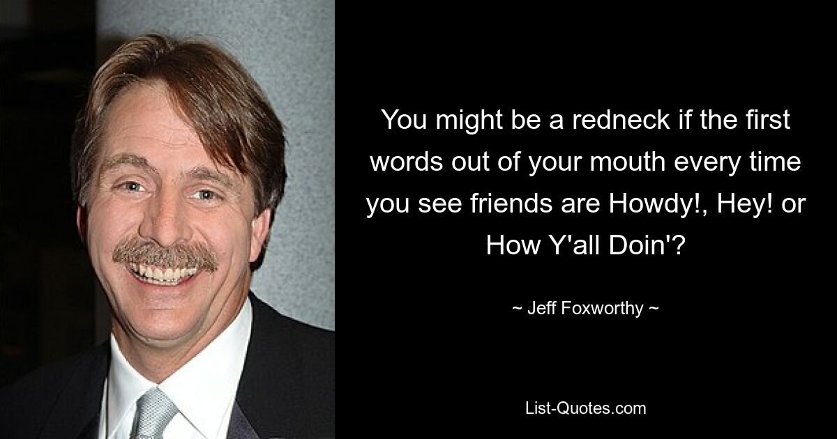 You might be a redneck if the first words out of your mouth every time you see friends are Howdy!, Hey! or How Y'all Doin'? — © Jeff Foxworthy