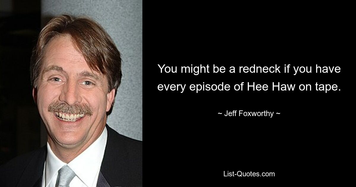 You might be a redneck if you have every episode of Hee Haw on tape. — © Jeff Foxworthy