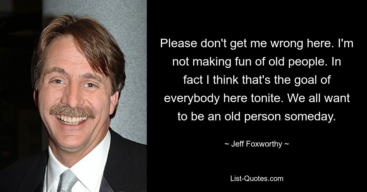 Please don't get me wrong here. I'm not making fun of old people. In fact I think that's the goal of everybody here tonite. We all want to be an old person someday. — © Jeff Foxworthy