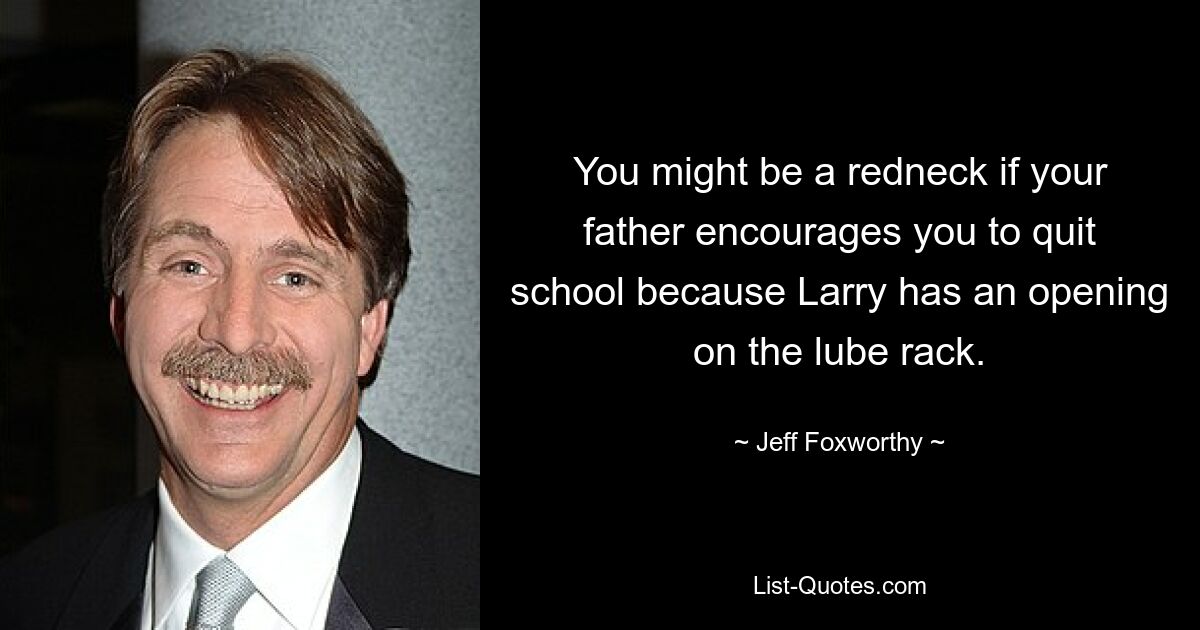 You might be a redneck if your father encourages you to quit school because Larry has an opening on the lube rack. — © Jeff Foxworthy