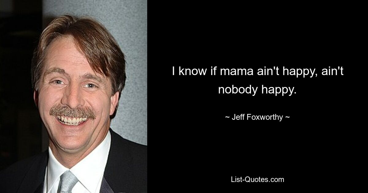 I know if mama ain't happy, ain't nobody happy. — © Jeff Foxworthy