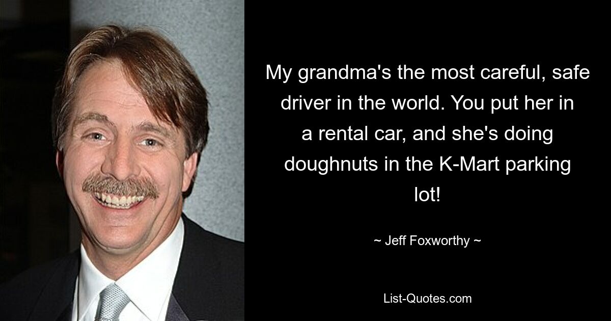 My grandma's the most careful, safe driver in the world. You put her in a rental car, and she's doing doughnuts in the K-Mart parking lot! — © Jeff Foxworthy