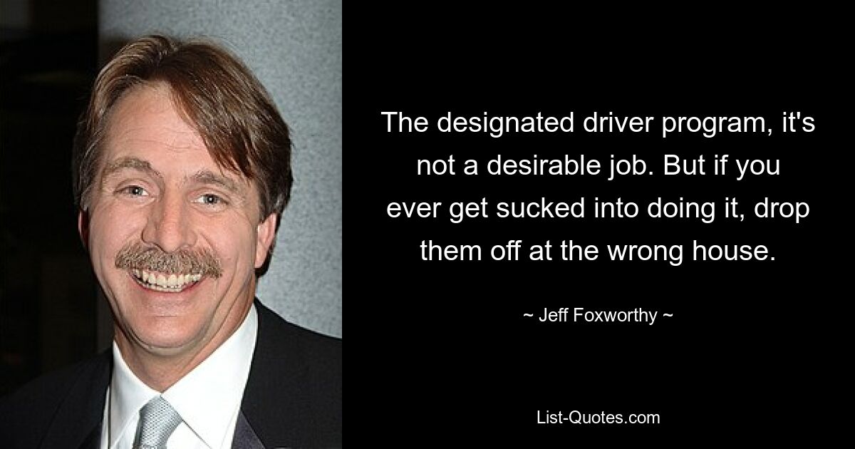 The designated driver program, it's not a desirable job. But if you ever get sucked into doing it, drop them off at the wrong house. — © Jeff Foxworthy