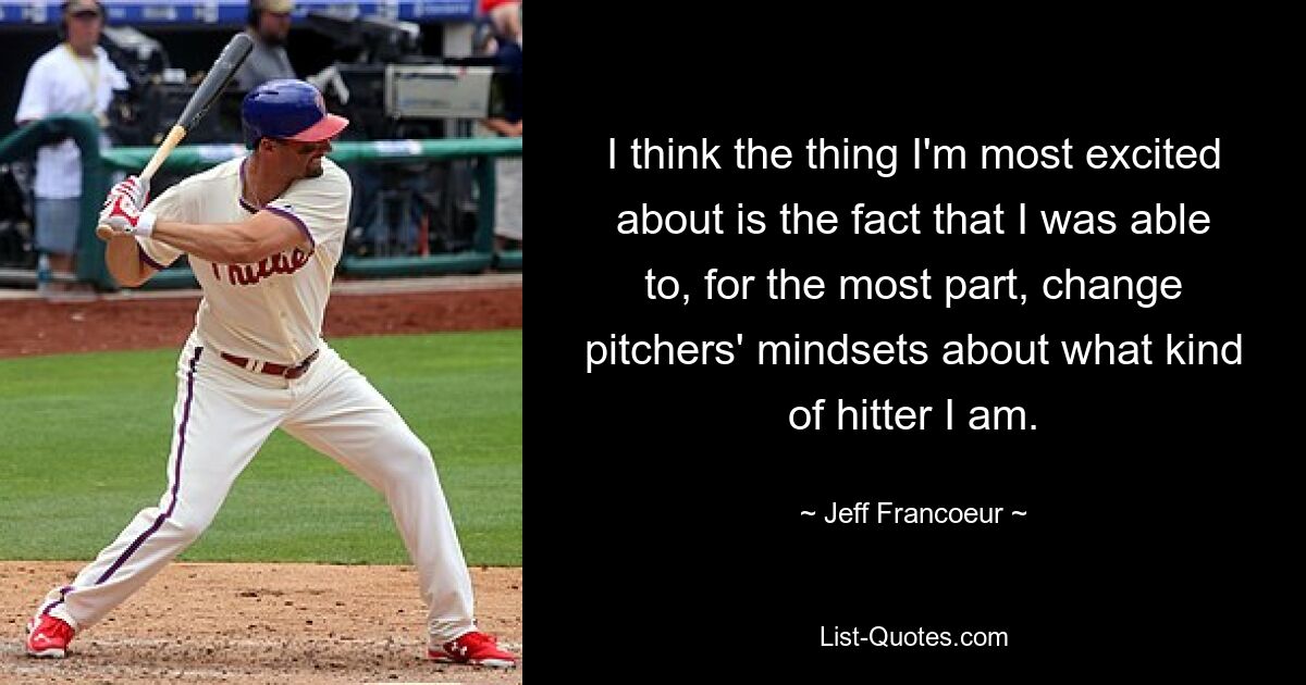 I think the thing I'm most excited about is the fact that I was able to, for the most part, change pitchers' mindsets about what kind of hitter I am. — © Jeff Francoeur