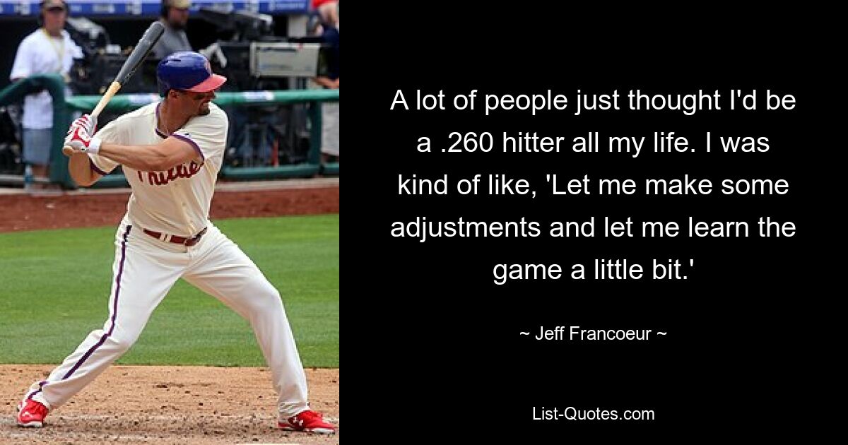 A lot of people just thought I'd be a .260 hitter all my life. I was kind of like, 'Let me make some adjustments and let me learn the game a little bit.' — © Jeff Francoeur