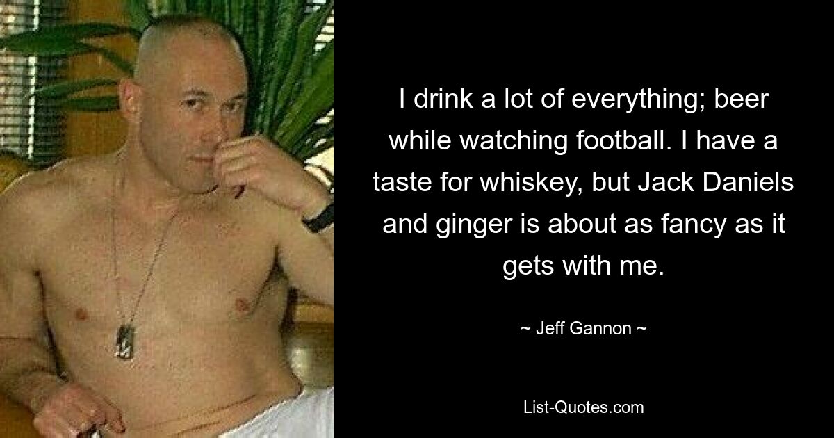 I drink a lot of everything; beer while watching football. I have a taste for whiskey, but Jack Daniels and ginger is about as fancy as it gets with me. — © Jeff Gannon