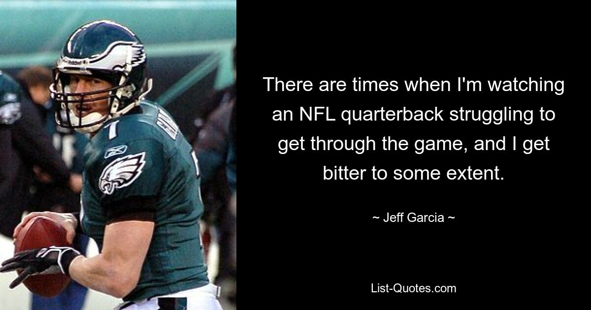 There are times when I'm watching an NFL quarterback struggling to get through the game, and I get bitter to some extent. — © Jeff Garcia