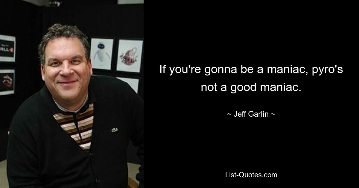 If you're gonna be a maniac, pyro's not a good maniac. — © Jeff Garlin