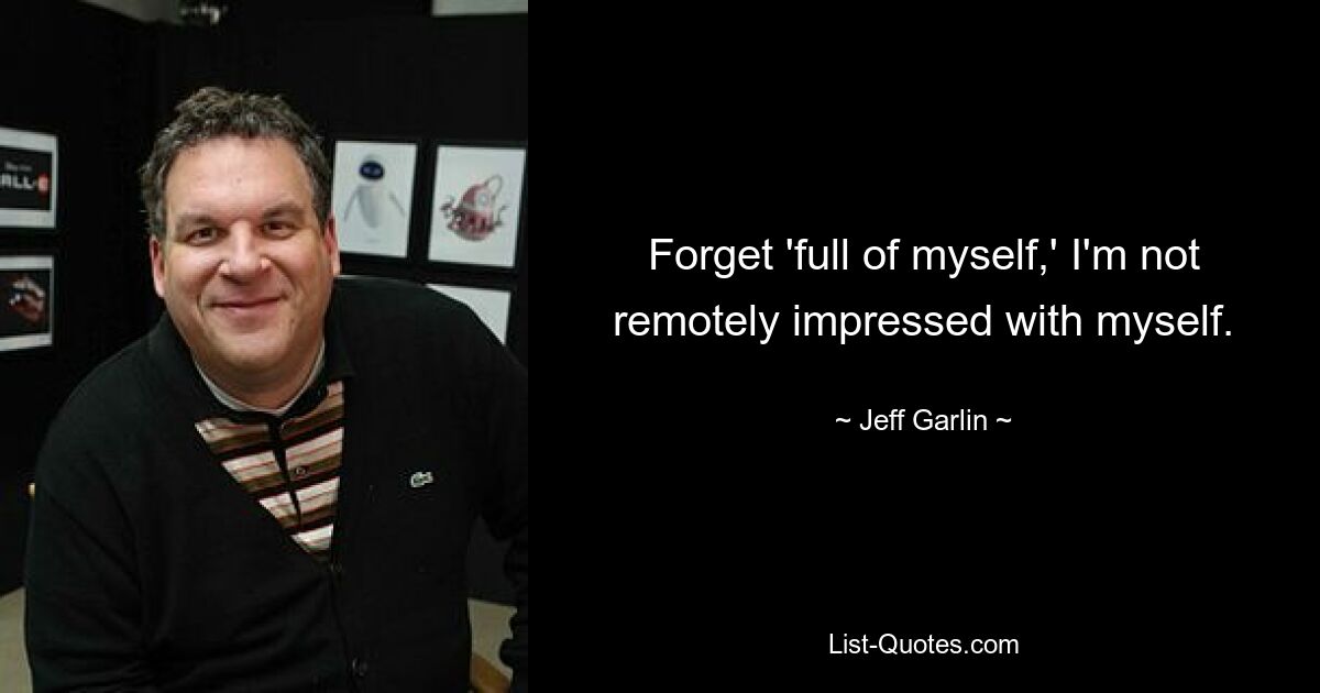 Forget 'full of myself,' I'm not remotely impressed with myself. — © Jeff Garlin