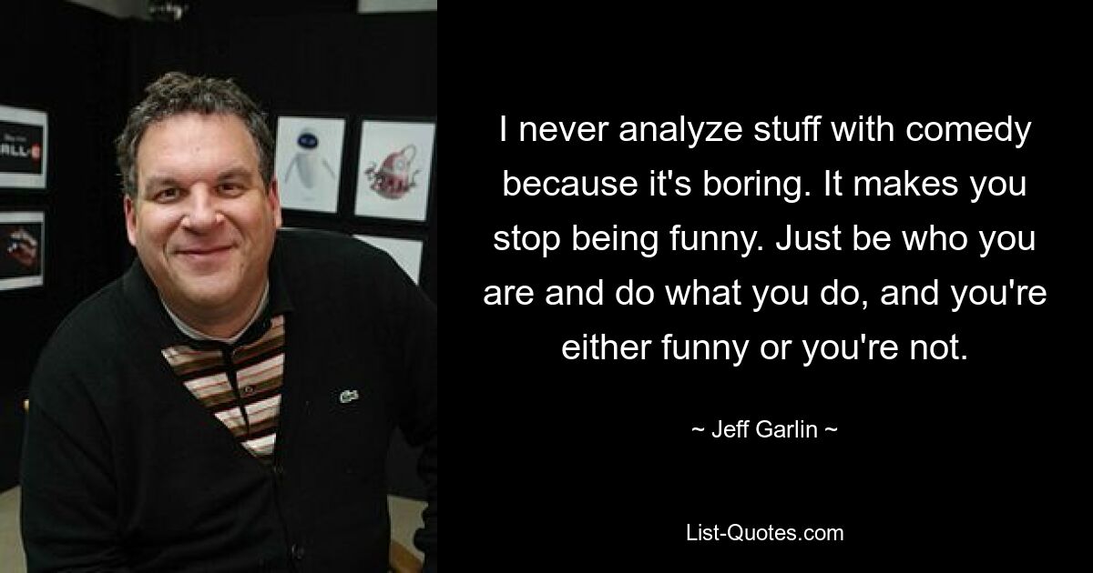 I never analyze stuff with comedy because it's boring. It makes you stop being funny. Just be who you are and do what you do, and you're either funny or you're not. — © Jeff Garlin