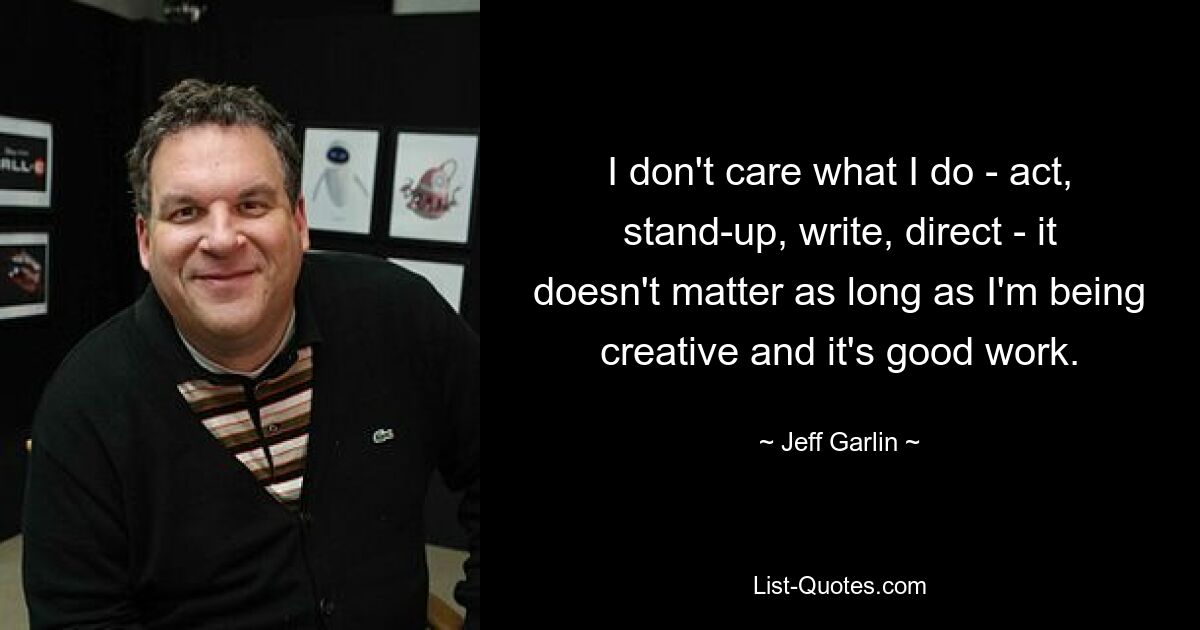 I don't care what I do - act, stand-up, write, direct - it doesn't matter as long as I'm being creative and it's good work. — © Jeff Garlin