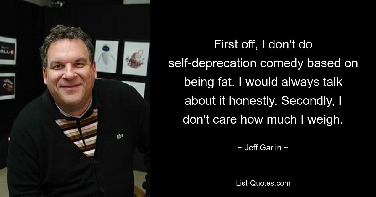 First off, I don't do self-deprecation comedy based on being fat. I would always talk about it honestly. Secondly, I don't care how much I weigh. — © Jeff Garlin