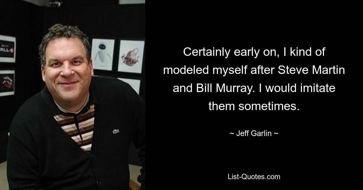 Certainly early on, I kind of modeled myself after Steve Martin and Bill Murray. I would imitate them sometimes. — © Jeff Garlin