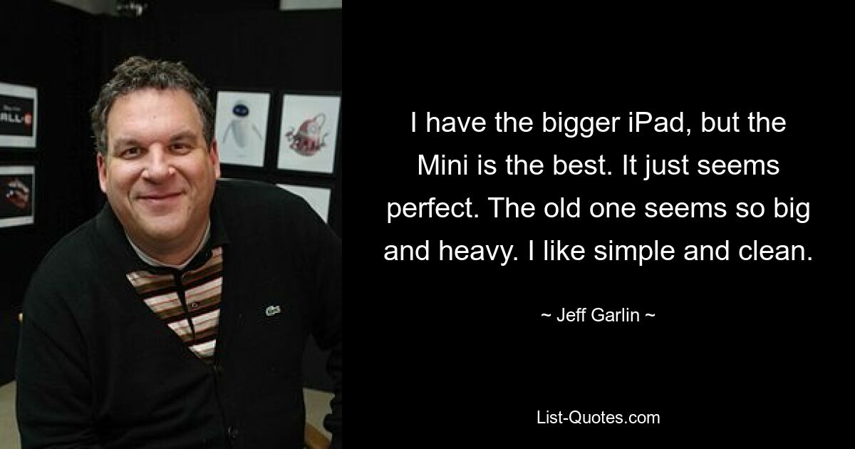 I have the bigger iPad, but the Mini is the best. It just seems perfect. The old one seems so big and heavy. I like simple and clean. — © Jeff Garlin