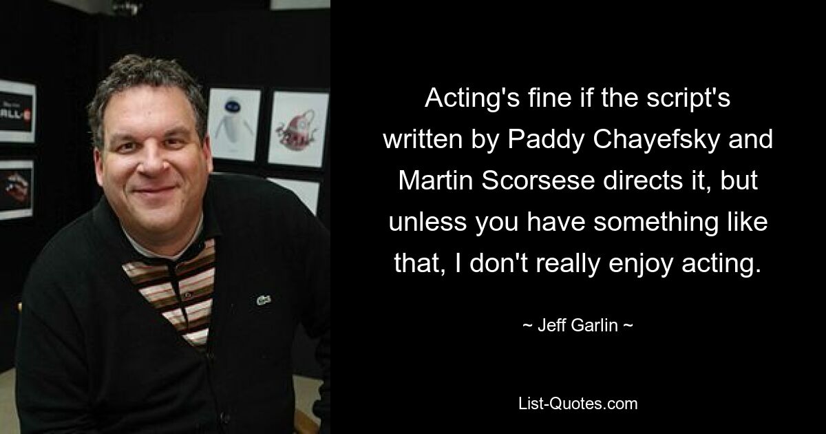 Acting's fine if the script's written by Paddy Chayefsky and Martin Scorsese directs it, but unless you have something like that, I don't really enjoy acting. — © Jeff Garlin