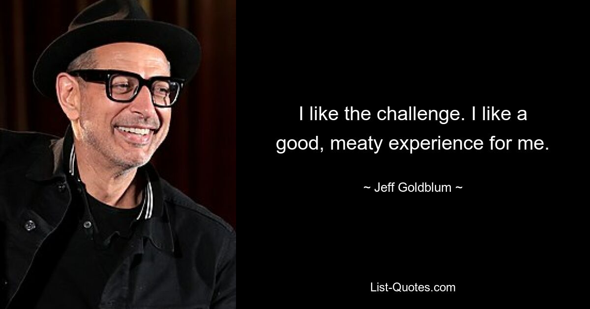 I like the challenge. I like a good, meaty experience for me. — © Jeff Goldblum