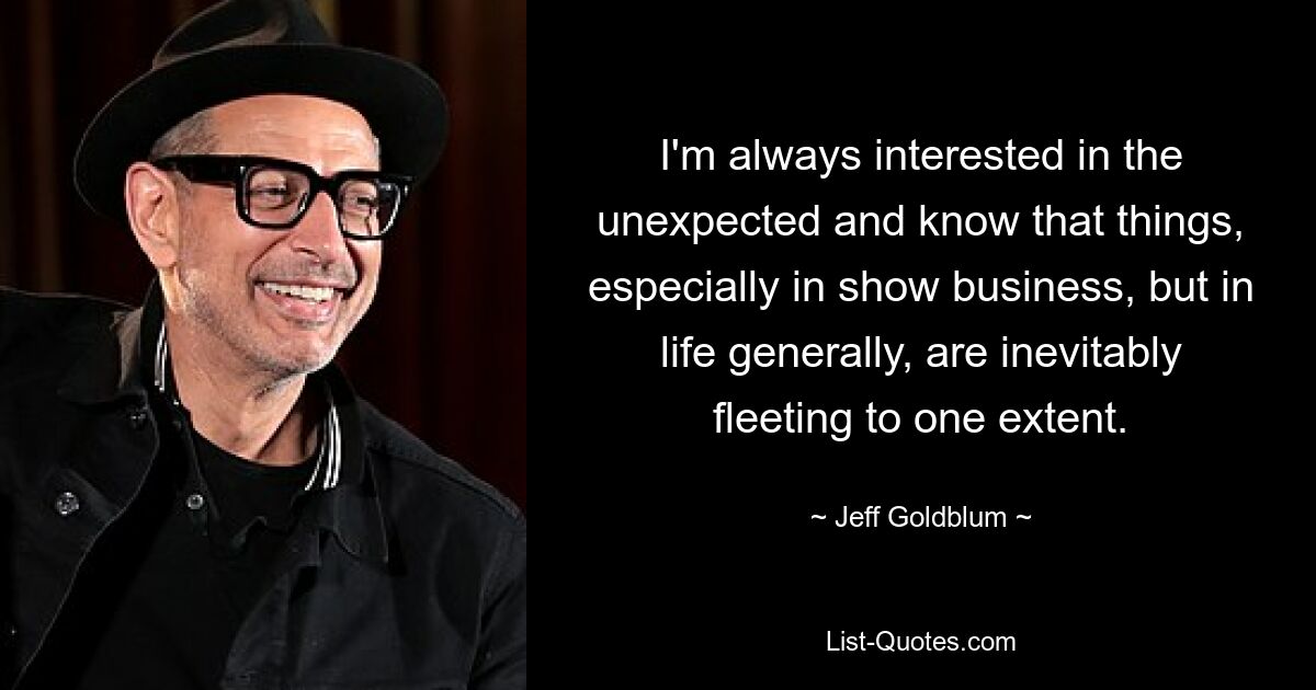 I'm always interested in the unexpected and know that things, especially in show business, but in life generally, are inevitably fleeting to one extent. — © Jeff Goldblum