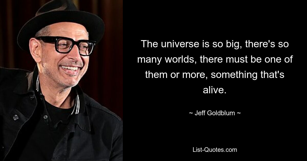 The universe is so big, there's so many worlds, there must be one of them or more, something that's alive. — © Jeff Goldblum