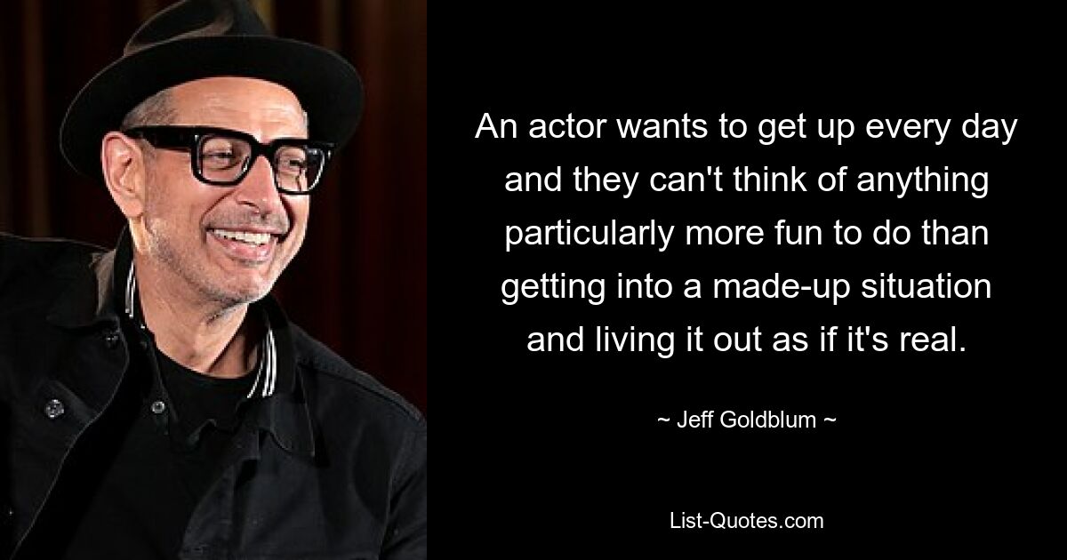 An actor wants to get up every day and they can't think of anything particularly more fun to do than getting into a made-up situation and living it out as if it's real. — © Jeff Goldblum